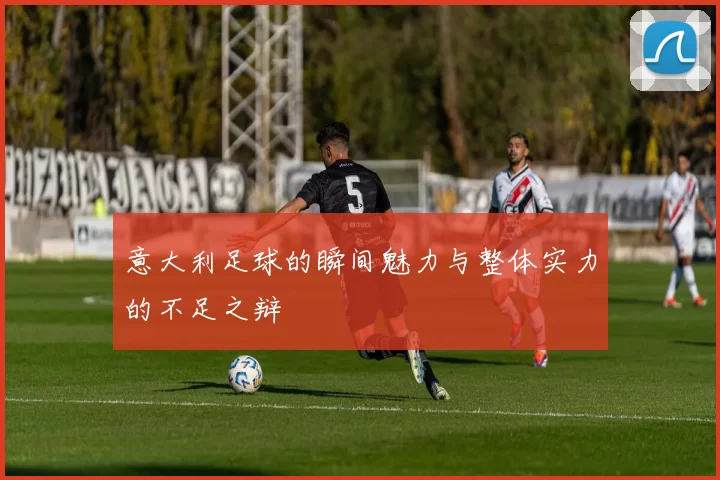 意大利足球的瞬间魅力与整体实力的不足之辩