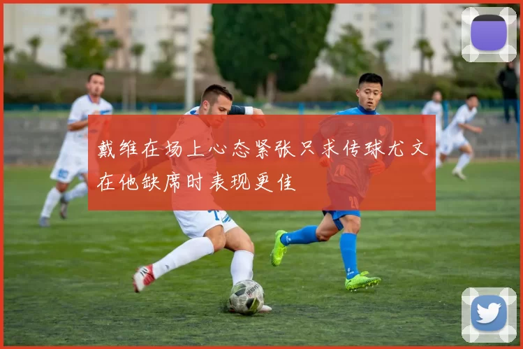 戴维在场上心态紧张只求传球尤文在他缺席时表现更佳