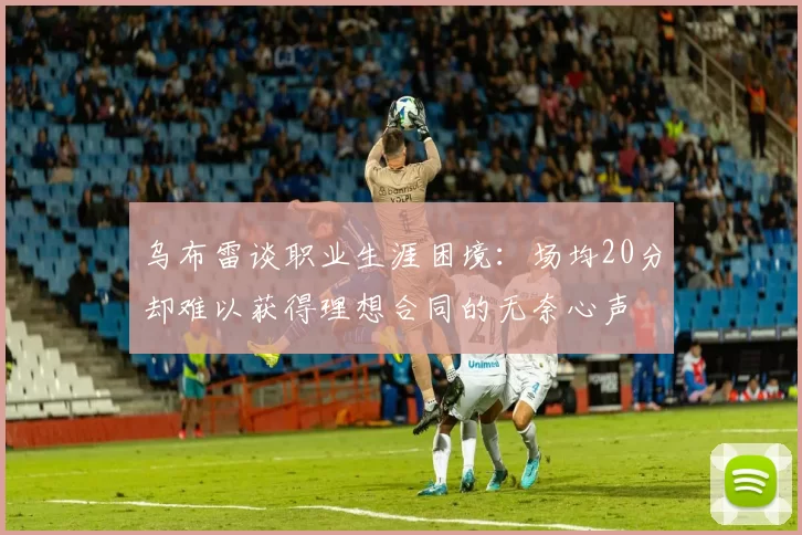 乌布雷谈职业生涯困境：场均20分却难以获得理想合同的无奈心声