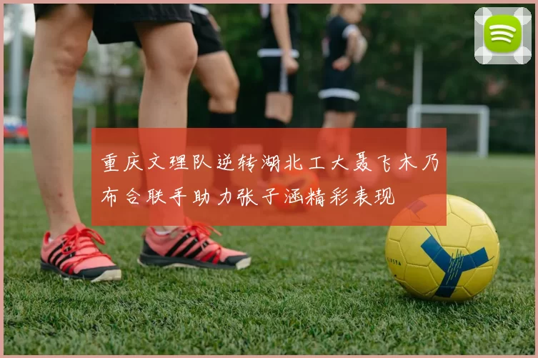 重庆文理队逆转湖北工大聂飞木乃布合联手助力张子涵精彩表现