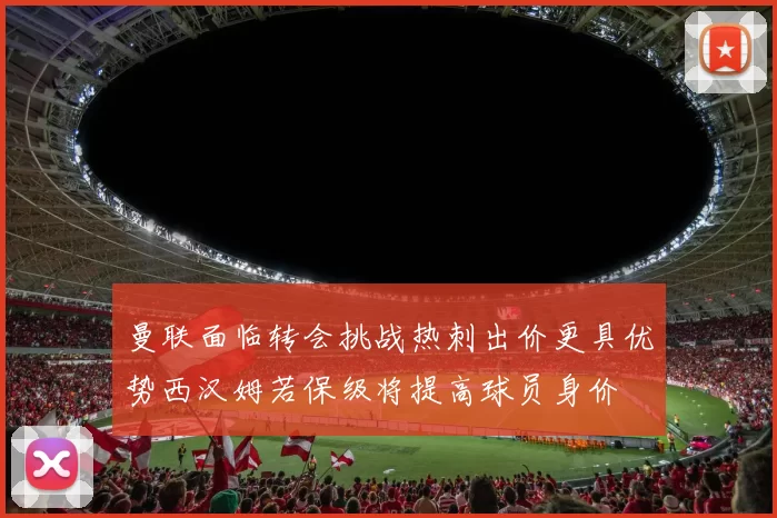 曼联面临转会挑战热刺出价更具优势西汉姆若保级将提高球员身价