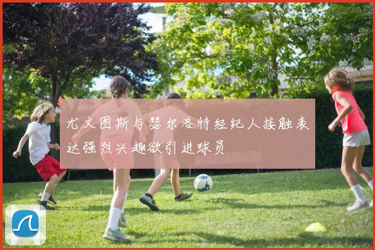 尤文图斯与瑟尔洛特经纪人接触表达强烈兴趣欲引进球员