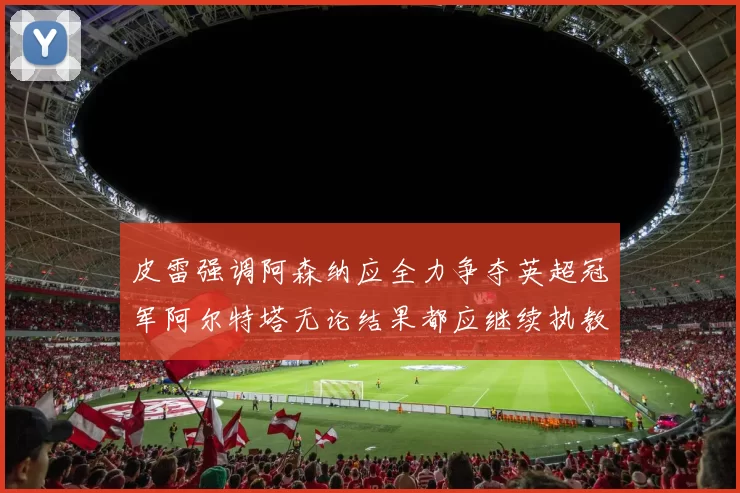 皮雷强调阿森纳应全力争夺英超冠军阿尔特塔无论结果都应继续执教