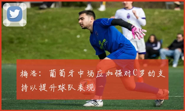 梅洛：葡萄牙中场应加强对C罗的支持以提升球队表现