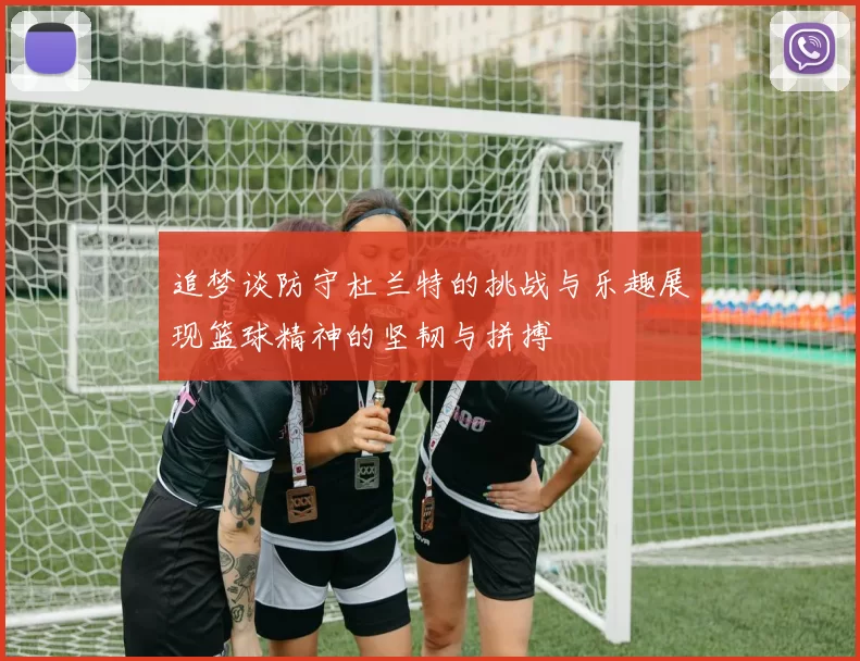 追梦谈防守杜兰特的挑战与乐趣展现篮球精神的坚韧与拼搏