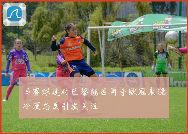 马赛球迷对巴黎能否再夺欧冠表现冷漠态度引发关注