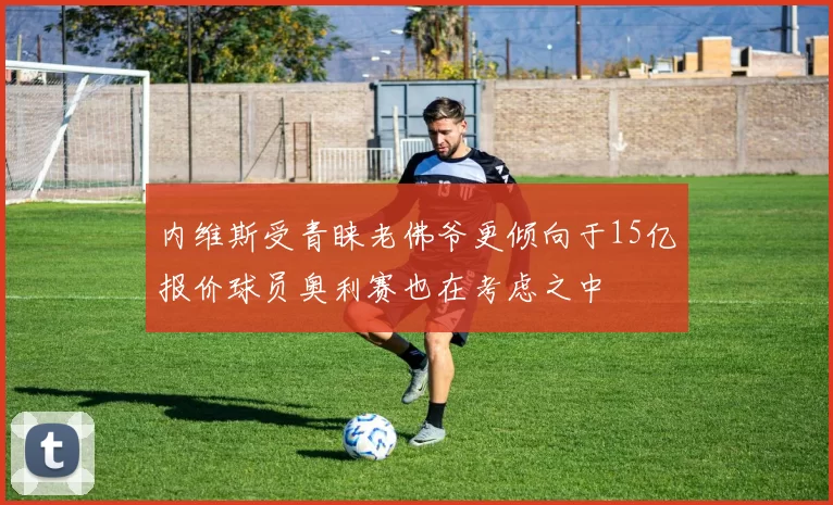 内维斯受青睐老佛爷更倾向于15亿报价球员奥利赛也在考虑之中