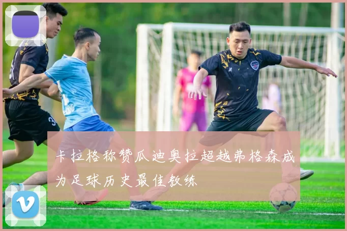 卡拉格称赞瓜迪奥拉超越弗格森成为足球历史最佳教练