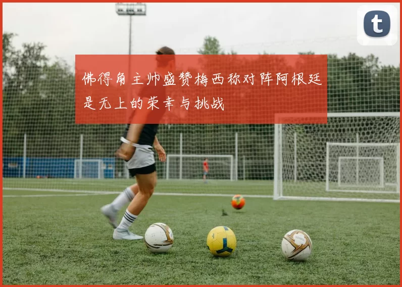 佛得角主帅盛赞梅西称对阵阿根廷是无上的荣幸与挑战