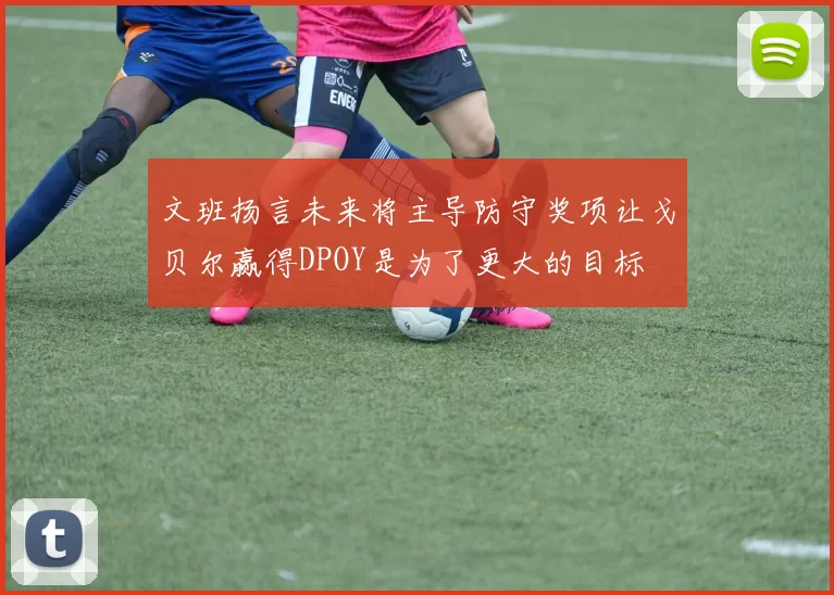文班扬言未来将主导防守奖项让戈贝尔赢得DPOY是为了更大的目标
