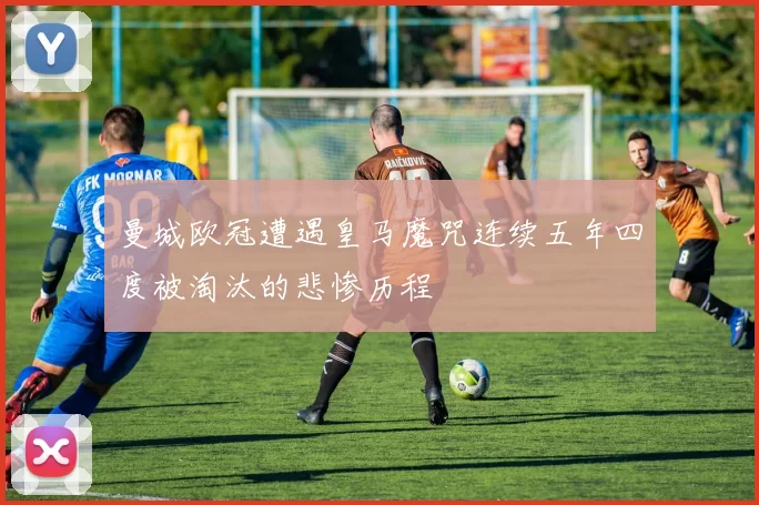 曼城欧冠遭遇皇马魔咒连续五年四度被淘汰的悲惨历程