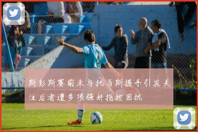 斯彭斯赛前未与托马斯握手引发关注后者遭多项强奸指控困扰
