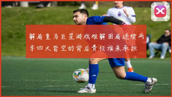 解局皇马巨星游戏难解困局连续两季四大皆空的背后责任谁来承担