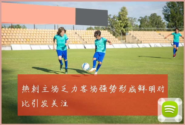 热刺主场乏力客场强势形成鲜明对比引发关注