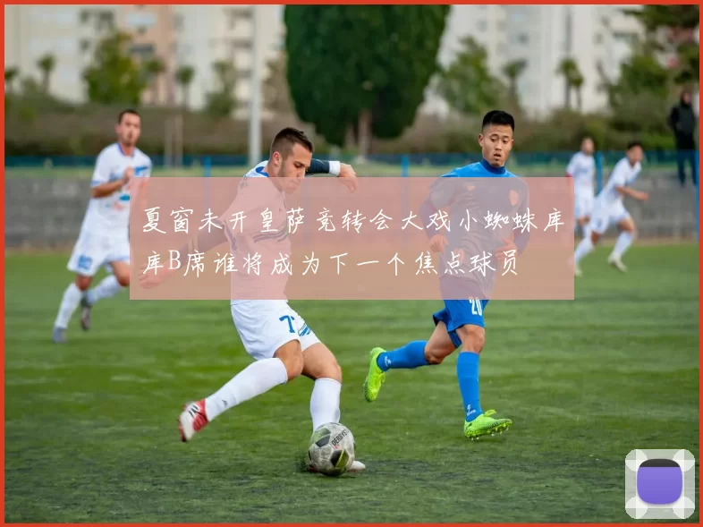 夏窗未开皇萨竞转会大戏小蜘蛛库库B席谁将成为下一个焦点球员