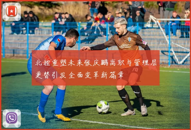 北控重塑未来张庆鹏离职与管理层更替引发全面变革新篇章
