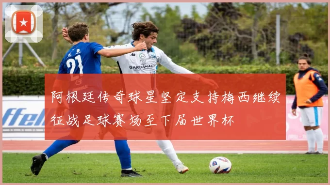 阿根廷传奇球星坚定支持梅西继续征战足球赛场至下届世界杯