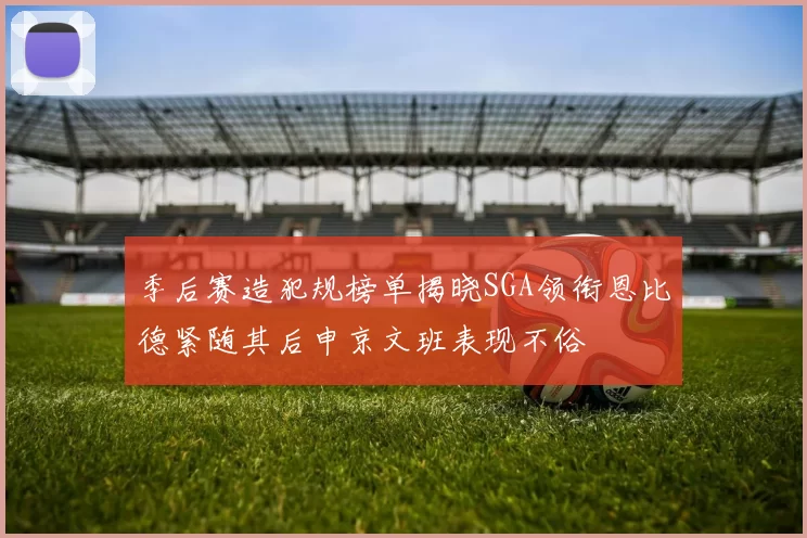 季后赛造犯规榜单揭晓SGA领衔恩比德紧随其后申京文班表现不俗
