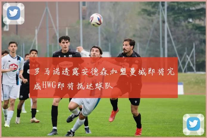 罗马诺透露安德森加盟曼城即将完成HWG即将抵达球队