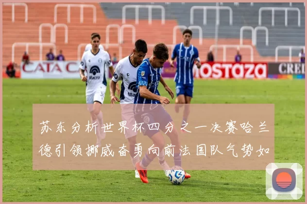 苏东分析世界杯四分之一决赛哈兰德引领挪威奋勇向前法国队气势如虹
