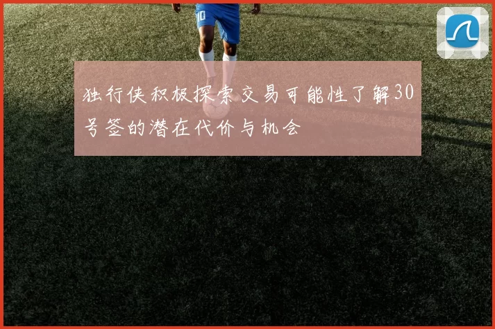 独行侠积极探索交易可能性了解30号签的潜在代价与机会